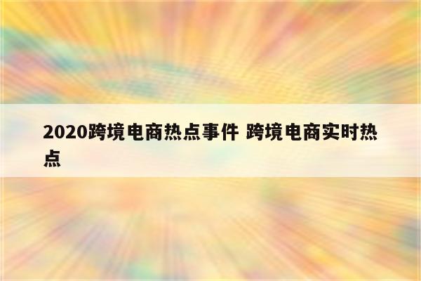 2020跨境电商热点事件 跨境电商实时热点