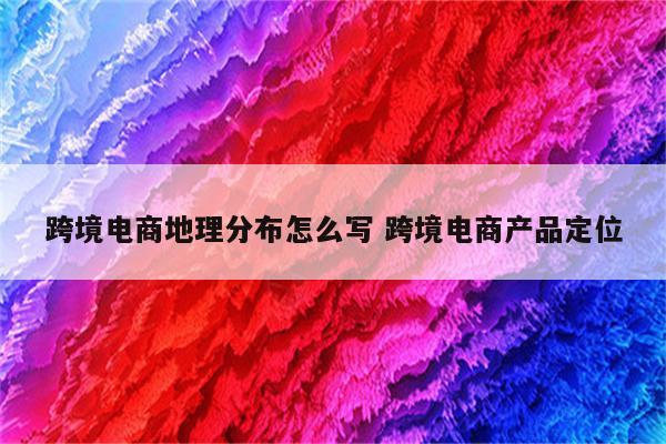 跨境电商地理分布怎么写 跨境电商产品定位