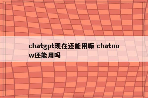 chatgpt现在还能用嘛 chatnow还能用吗