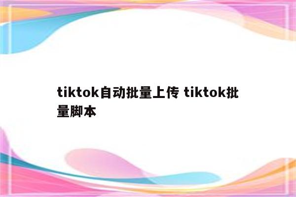 tiktok自动批量上传 tiktok批量脚本