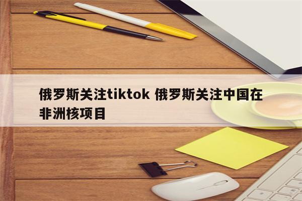 俄罗斯关注tiktok 俄罗斯关注中国在非洲核项目