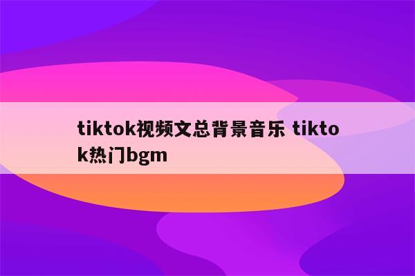 tiktok视频文总背景音乐 tiktok热门bgm