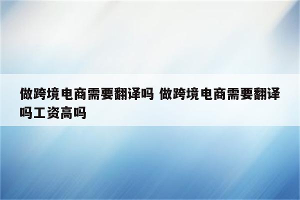 做跨境电商需要翻译吗 做跨境电商需要翻译吗工资高吗
