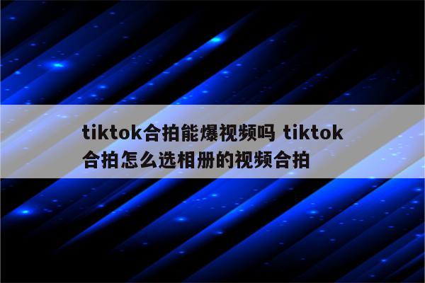 tiktok合拍能爆视频吗 tiktok合拍怎么选相册的视频合拍
