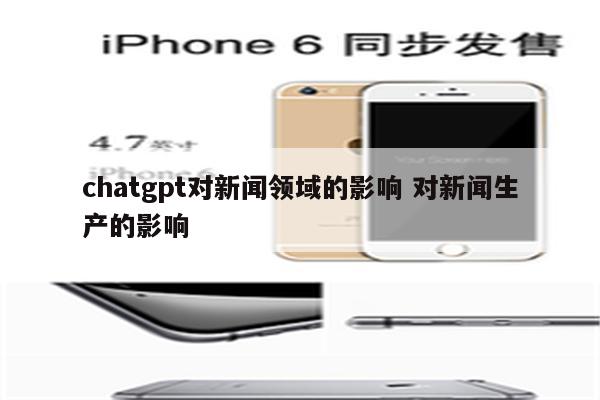 chatgpt对新闻领域的影响 对新闻生产的影响