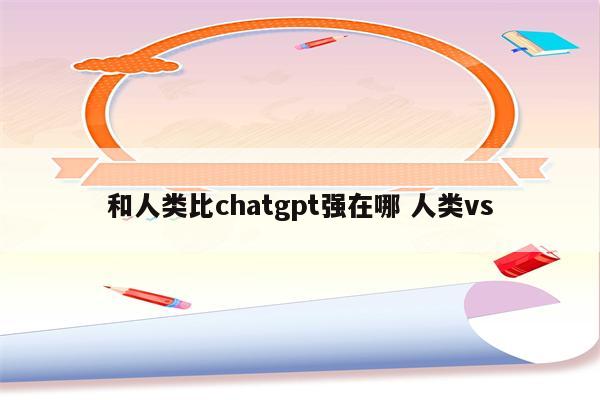 和人类比chatgpt强在哪 人类vs