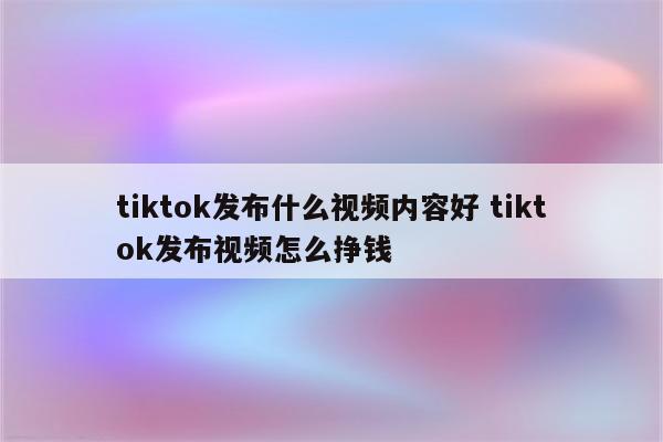 tiktok发布什么视频内容好 tiktok发布视频怎么挣钱