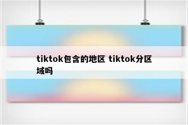 tiktok包含的地区 tiktok分区域吗