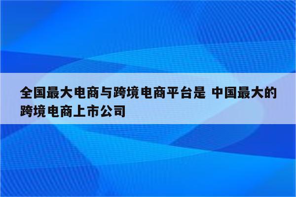 全国最大电商与跨境电商平台是 中国最大的跨境电商上市公司