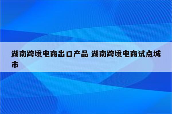 湖南跨境电商出口产品 湖南跨境电商试点城市