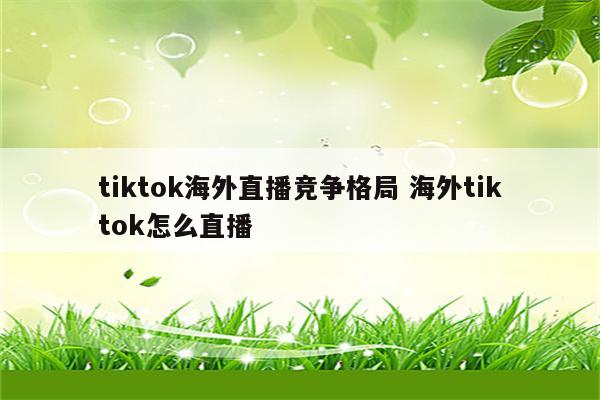 tiktok海外直播竞争格局 海外tiktok怎么直播