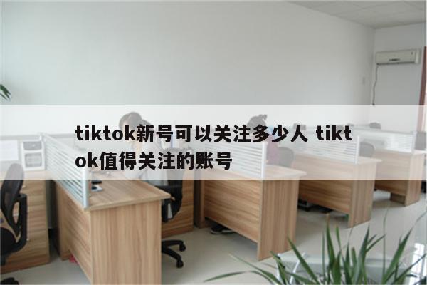 tiktok新号可以关注多少人 tiktok值得关注的账号