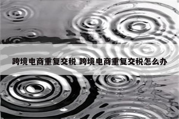 跨境电商重复交税 跨境电商重复交税怎么办