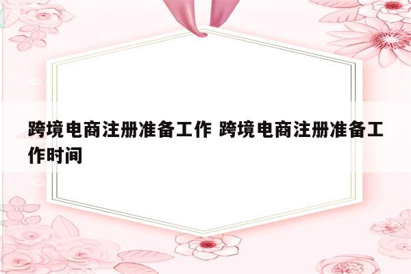跨境电商注册准备工作 跨境电商注册准备工作时间
