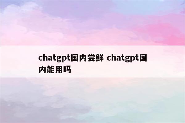 chatgpt国内尝鲜 chatgpt国内能用吗