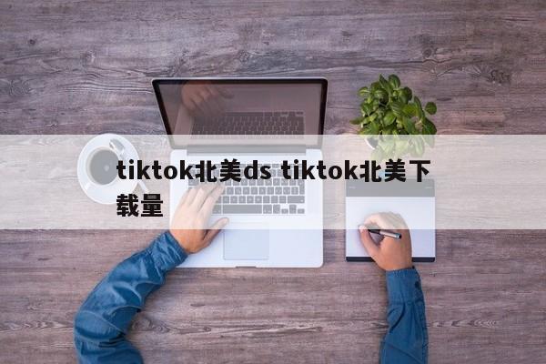 tiktok北美ds tiktok北美下载量