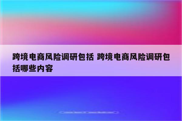 跨境电商风险调研包括 跨境电商风险调研包括哪些内容
