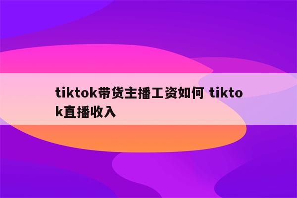 tiktok带货主播工资如何 tiktok直播收入