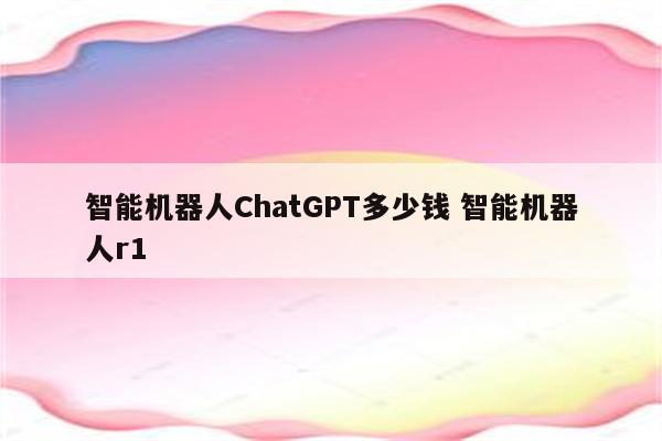 智能机器人ChatGPT多少钱 智能机器人r1