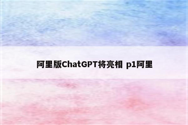 阿里版ChatGPT将亮相 p1阿里