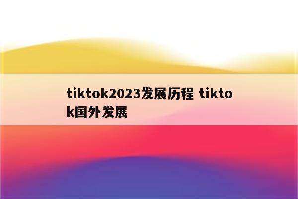 tiktok2023发展历程 tiktok国外发展