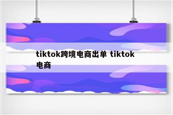 tiktok跨境电商出单 tiktok 电商