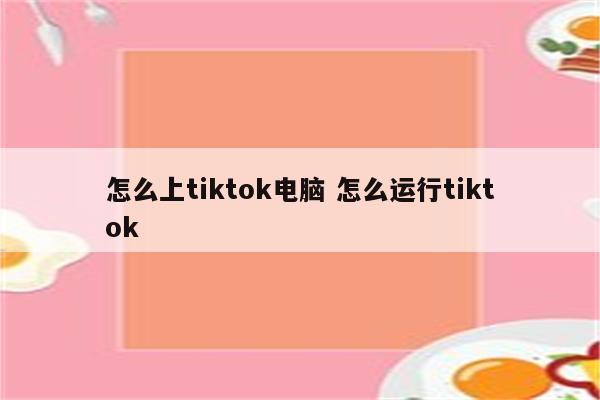 怎么上tiktok电脑 怎么运行tiktok