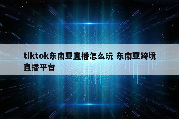 tiktok东南亚直播怎么玩 东南亚跨境直播平台