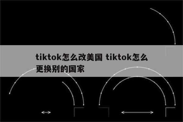 tiktok怎么改美国 tiktok怎么更换别的国家