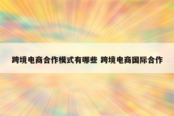 跨境电商合作模式有哪些 跨境电商国际合作