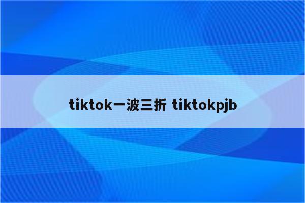tiktok一波三折 tiktokpjb