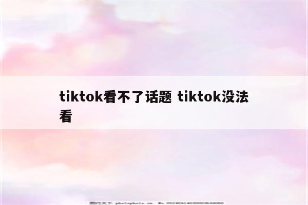 tiktok看不了话题 tiktok没法看
