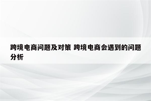 跨境电商问题及对策 跨境电商会遇到的问题分析