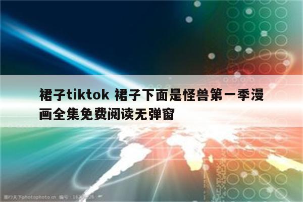 裙子tiktok 裙子下面是怪兽第一季漫画全集免费阅读无弹窗
