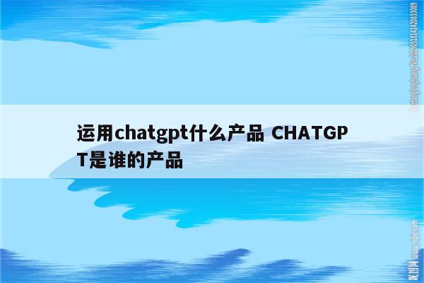 运用chatgpt什么产品 CHATGPT是谁的产品