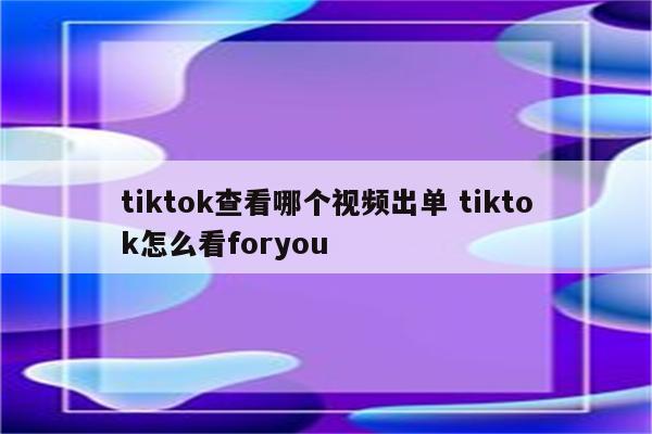 tiktok查看哪个视频出单 tiktok怎么看foryou