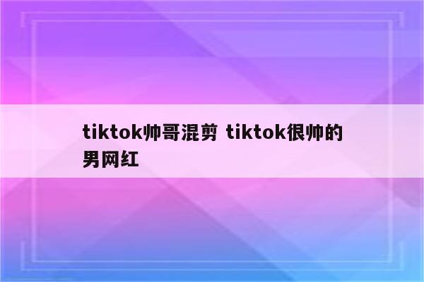 tiktok帅哥混剪 tiktok很帅的男网红