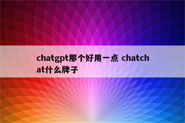 chatgpt那个好用一点 chatchat什么牌子
