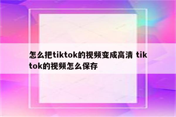 怎么把tiktok的视频变成高清 tiktok的视频怎么保存