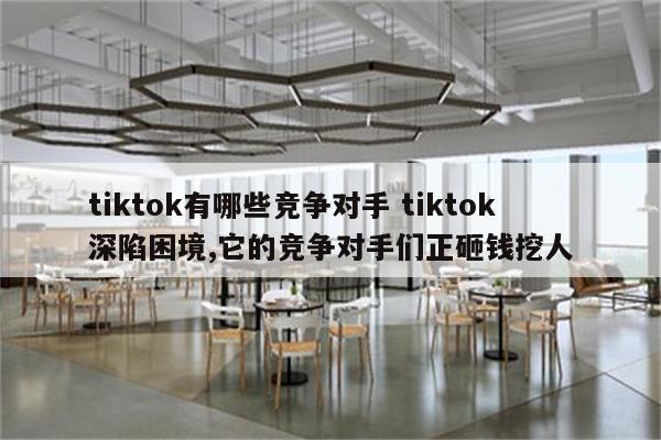 tiktok有哪些竞争对手 tiktok深陷困境,它的竞争对手们正砸钱挖人