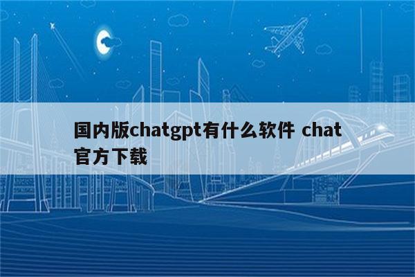 国内版chatgpt有什么软件 chat官方下载