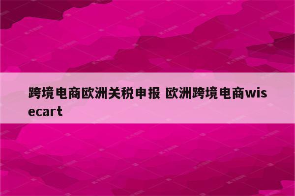 跨境电商欧洲关税申报 欧洲跨境电商wisecart
