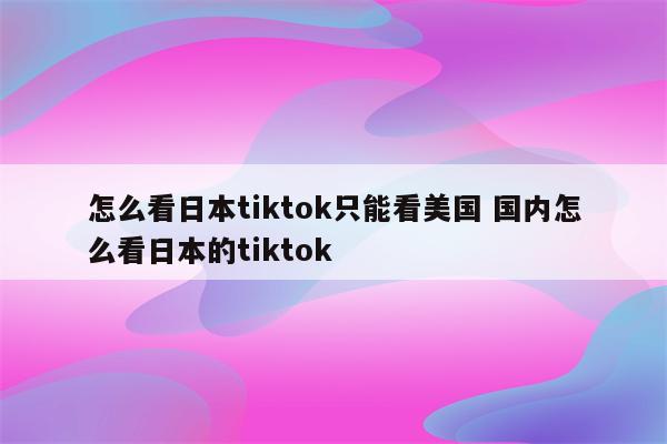 怎么看日本tiktok只能看美国 国内怎么看日本的tiktok