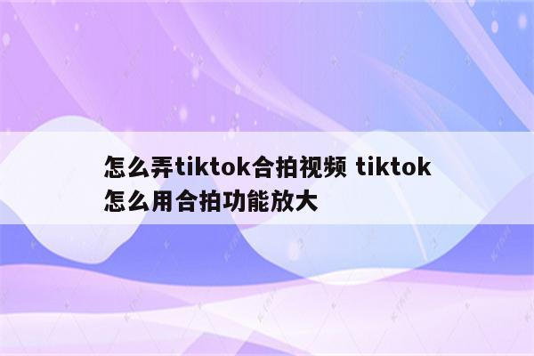 怎么弄tiktok合拍视频 tiktok怎么用合拍功能放大