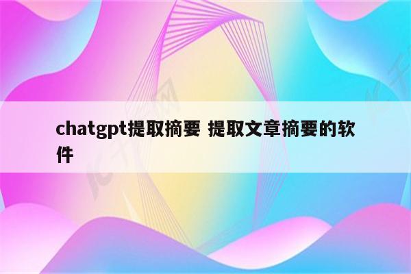 chatgpt提取摘要 提取文章摘要的软件