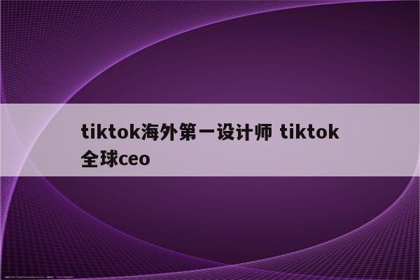 tiktok海外第一设计师 tiktok全球ceo