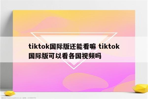tiktok国际版还能看嘛 tiktok国际版可以看各国视频吗
