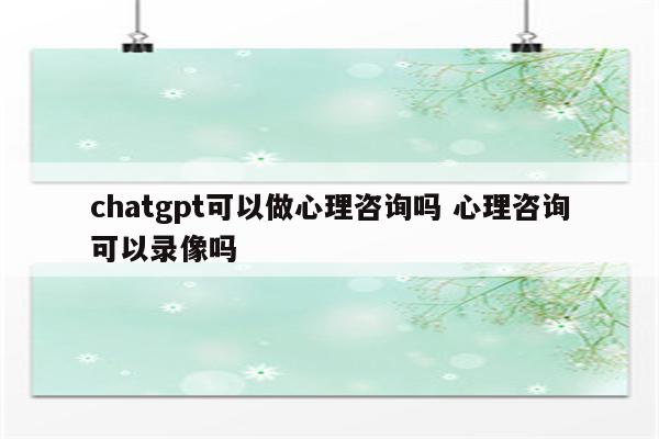 chatgpt可以做心理咨询吗 心理咨询可以录像吗