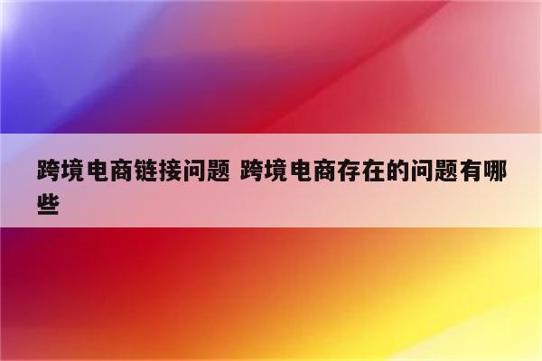 跨境电商链接问题 跨境电商存在的问题有哪些