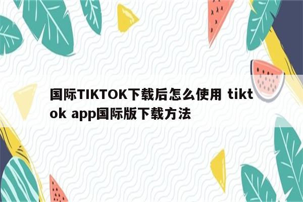 国际TIKTOK下载后怎么使用 tiktok app国际版下载方法